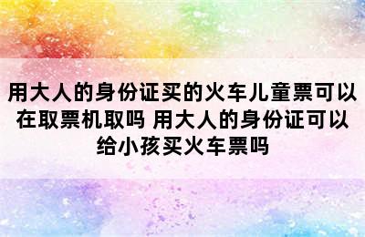 用大人的身份证买的火车儿童票可以在取票机取吗 用大人的身份证可以给小孩买火车票吗